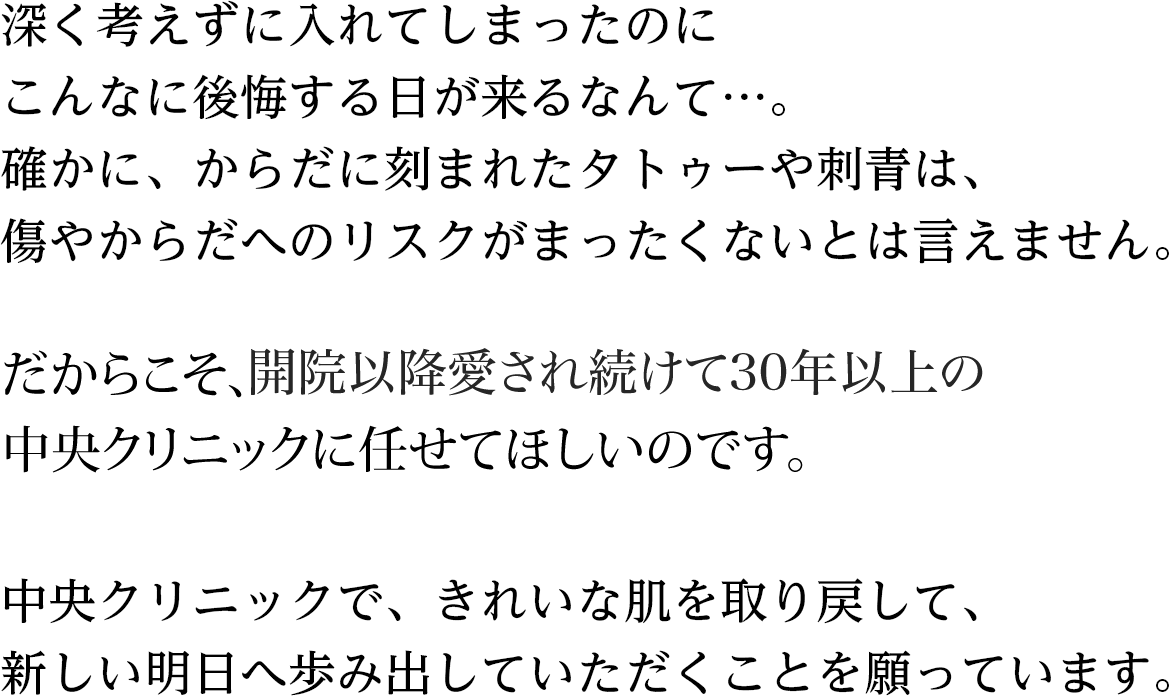深く考えずに入れてしまったのにこんなに後悔する日が来るなんて…。からだに刻まれたタトゥーや刺青は、なかったもののように消し去るのは、やはり難しいもの。傷やからだへのリスクもまったくないとは言えません。だからこそ、確かな技術を備えた専門医に任せてほしいのです。中央クリニックで、きれいな肌を取り戻して、新しい明日へ歩み出していただくことを願っています。